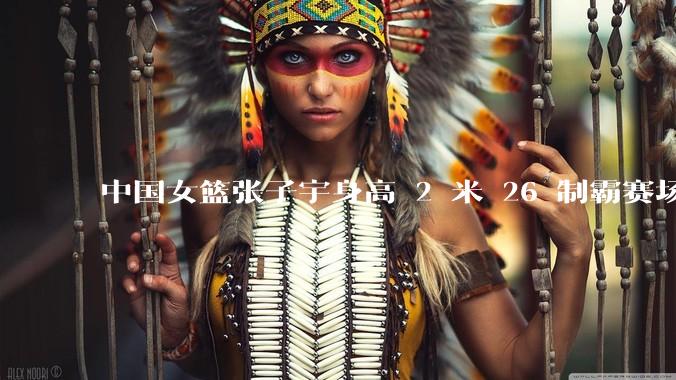 中国女篮张子宇身高 2 米 26 制霸赛场，身高因素在篮球比赛中能占多大优势？她会是下一个「姚明」吗？