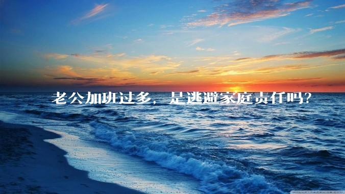 老公加班过多，是逃避家庭责任吗？