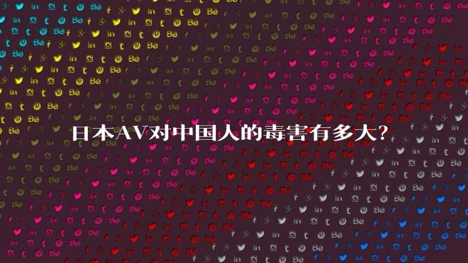 日本AV对中国人的毒害有多大？